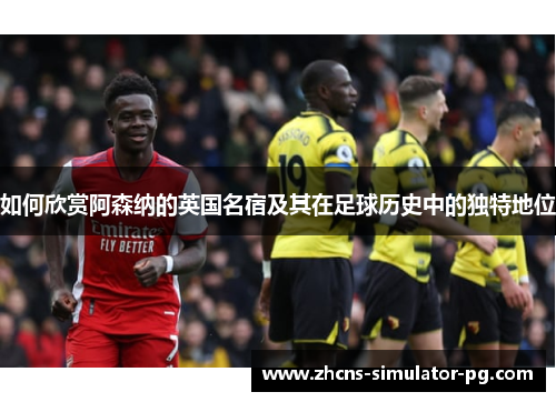如何欣赏阿森纳的英国名宿及其在足球历史中的独特地位