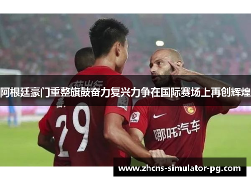 阿根廷豪门重整旗鼓奋力复兴力争在国际赛场上再创辉煌