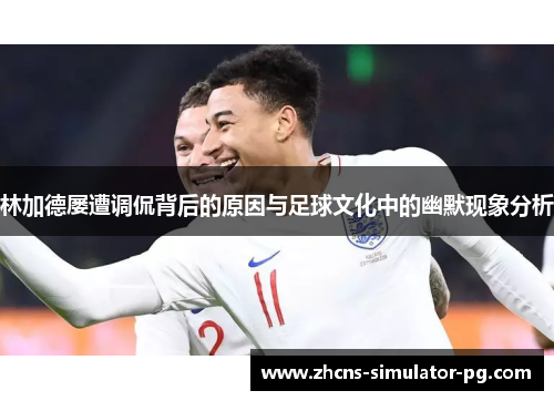 林加德屡遭调侃背后的原因与足球文化中的幽默现象分析