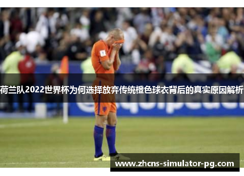 荷兰队2022世界杯为何选择放弃传统橙色球衣背后的真实原因解析