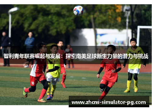 智利青年联赛崛起与发展：探索南美足球新生力量的潜力与挑战