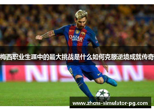 梅西职业生涯中的最大挑战是什么如何克服逆境成就传奇