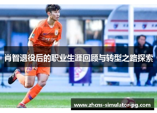 肖智退役后的职业生涯回顾与转型之路探索 肖智退役后的职业生涯回顾与转型之路探索