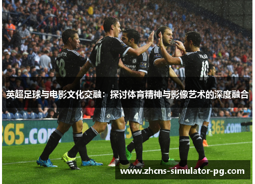 英超足球与电影文化交融：探讨体育精神与影像艺术的深度融合