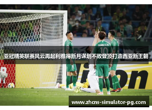 亚冠精英联赛风云再起利雅得新月谋划不败登顶打造西亚新王朝