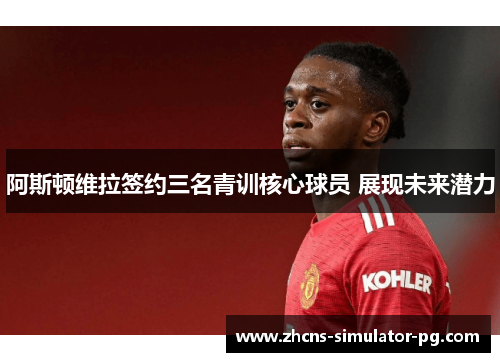 阿斯顿维拉签约三名青训核心球员 展现未来潜力